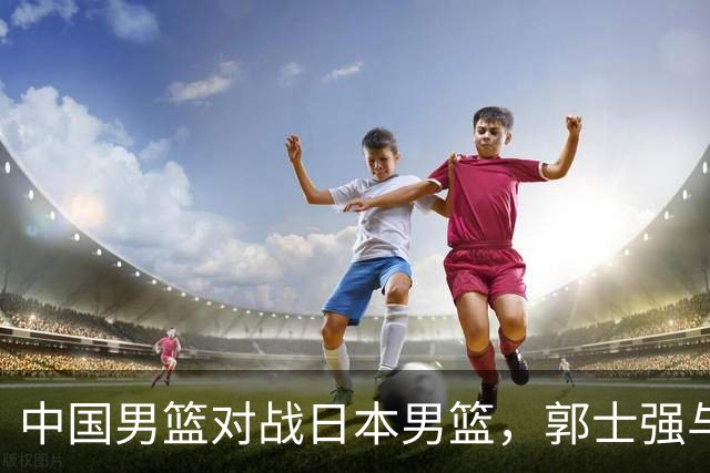 中国男篮对战日本男篮，郭士强与教练组或做三个决定，确立3大新核心
